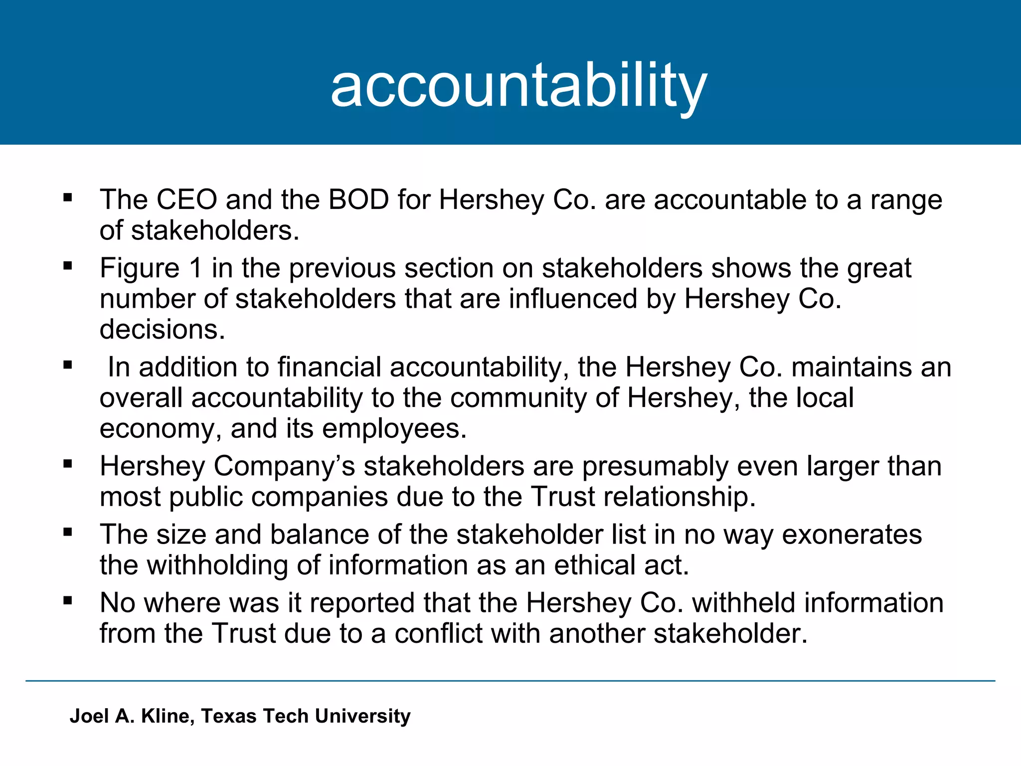 accountability The CEO and the BOD for Hershey Co. are accountable to a range of stakeholders. Figure 1 in the previous section on stakeholders shows the great number of stakeholders that are influenced by Hershey Co. decisions. In addition to financial accountability, the Hershey Co. maintains an overall accountability to the community of Hershey, the local economy, and its employees. Hershey Company’s stakeholders are presumably even larger than most public companies due to the Trust relationship. The size and balance of the stakeholder list in no way exonerates the withholding of information as an ethical act. No where was it reported that the Hershey Co. withheld information from the Trust due to a conflict with another stakeholder. 