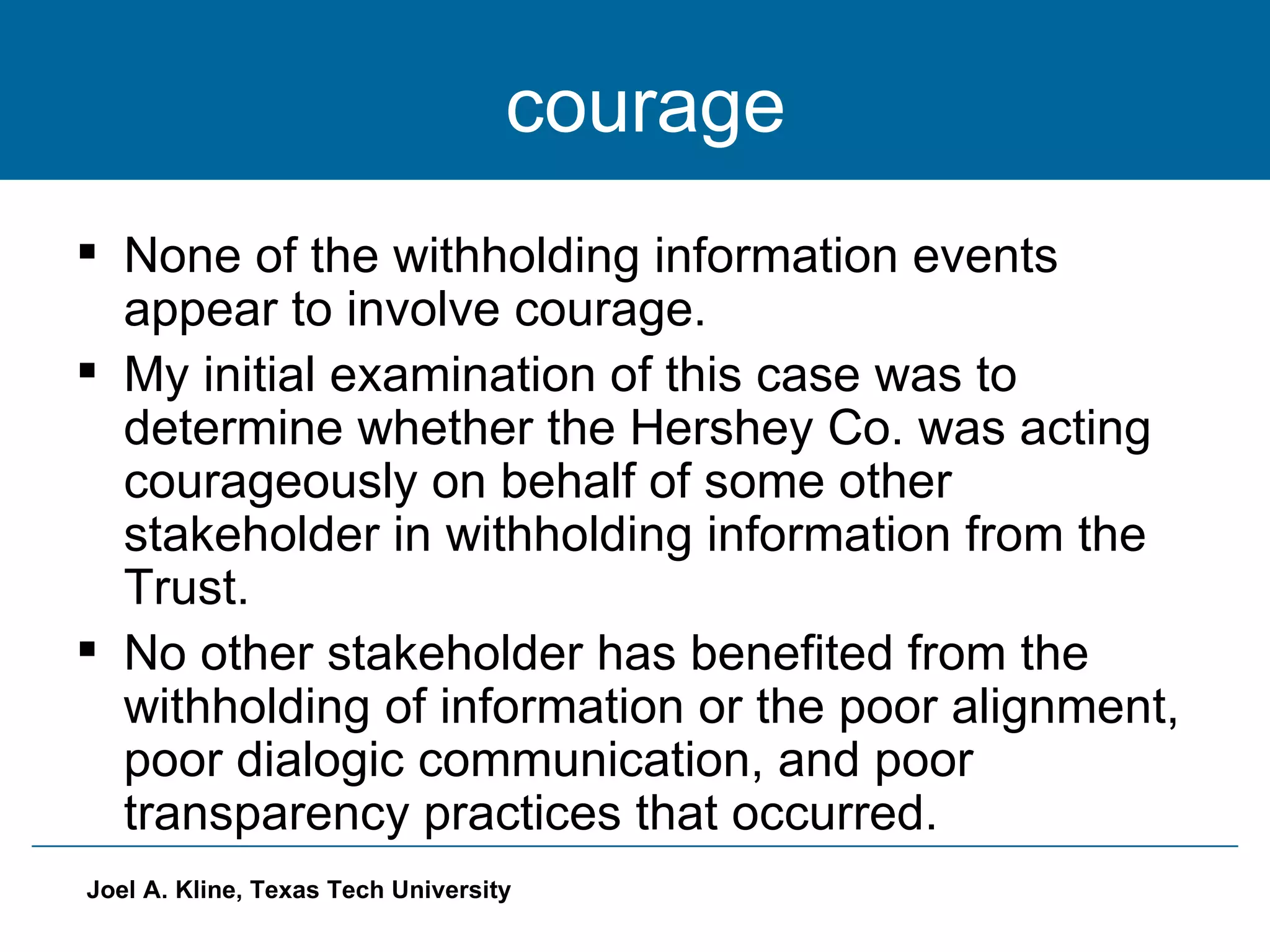 courage None of the withholding information events appear to involve courage. My initial examination of this case was to determine whether the Hershey Co. was acting courageously on behalf of some other stakeholder in withholding information from the Trust. No other stakeholder has benefited from the withholding of information or the poor alignment, poor dialogic communication, and poor transparency practices that occurred. 