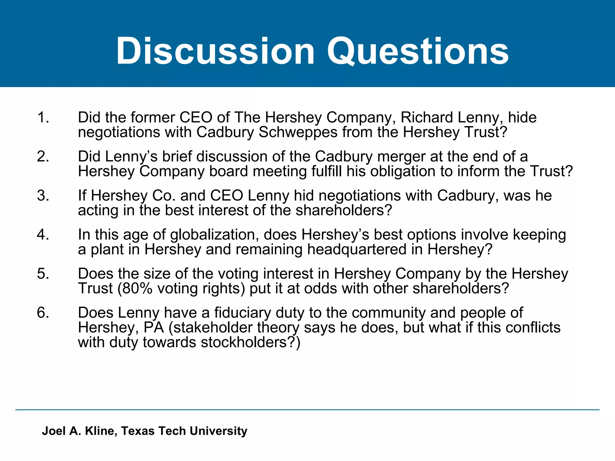 Discussion Questions Did the former CEO of The Hershey Company, Richard Lenny, hide negotiations with Cadbury Schweppes from the Hershey Trust?  Did Lenny’s brief discussion of the Cadbury merger at the end of a Hershey Company board meeting fulfill his obligation to inform the Trust? If Hershey Co. and CEO Lenny hid negotiations with Cadbury, was he acting in the best interest of the shareholders? In this age of globalization, does Hershey’s best options involve keeping a plant in Hershey and remaining headquartered in Hershey? Does the size of the voting interest in Hershey Company by the Hershey Trust (80% voting rights) put it at odds with other shareholders? Does Lenny have a fiduciary duty to the community and people of Hershey, PA (stakeholder theory says he does, but what if this conflicts with duty towards stockholders?) 