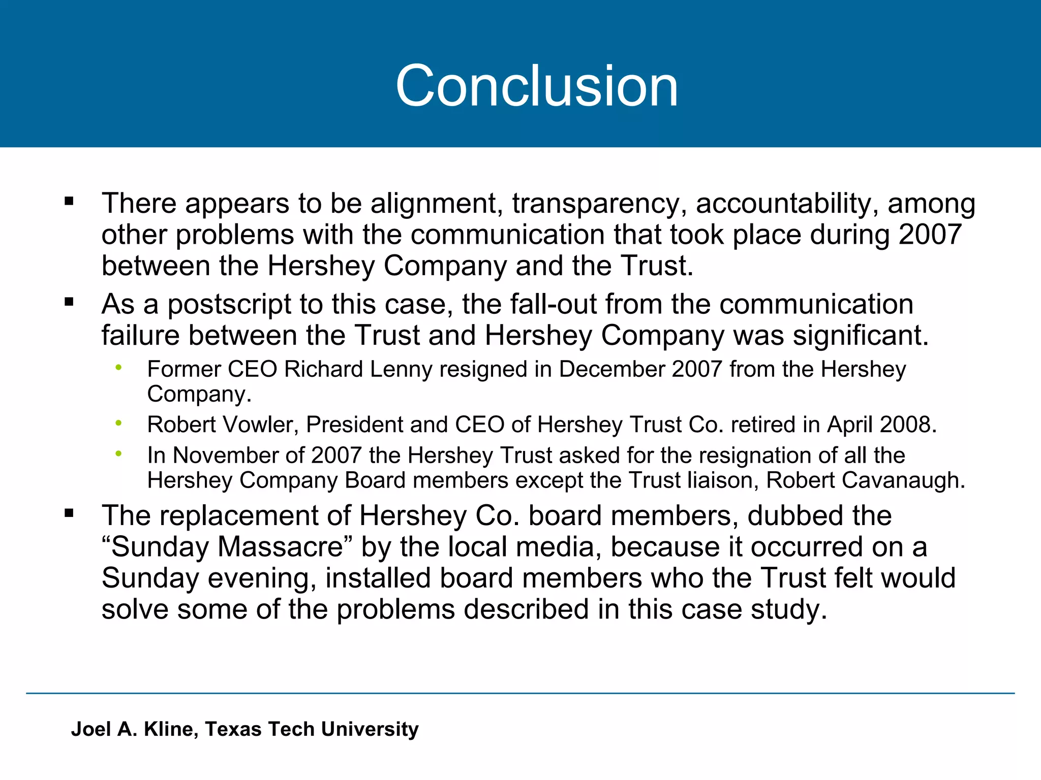   Conclusion There appears to be alignment, transparency, accountability, among other problems with the communication that took place during 2007 between the Hershey Company and the Trust. As a postscript to this case, the fall-out from the communication failure between the Trust and Hershey Company was significant. Former CEO Richard Lenny resigned in December 2007 from the Hershey Company. Robert Vowler, President and CEO of Hershey Trust Co. retired in April 2008. In November of 2007 the Hershey Trust asked for the resignation of all the Hershey Company Board members except the Trust liaison, Robert Cavanaugh. The replacement of Hershey Co. board members, dubbed the “Sunday Massacre” by the local media, because it occurred on a Sunday evening, installed board members who the Trust felt would solve some of the problems described in this case study. 
