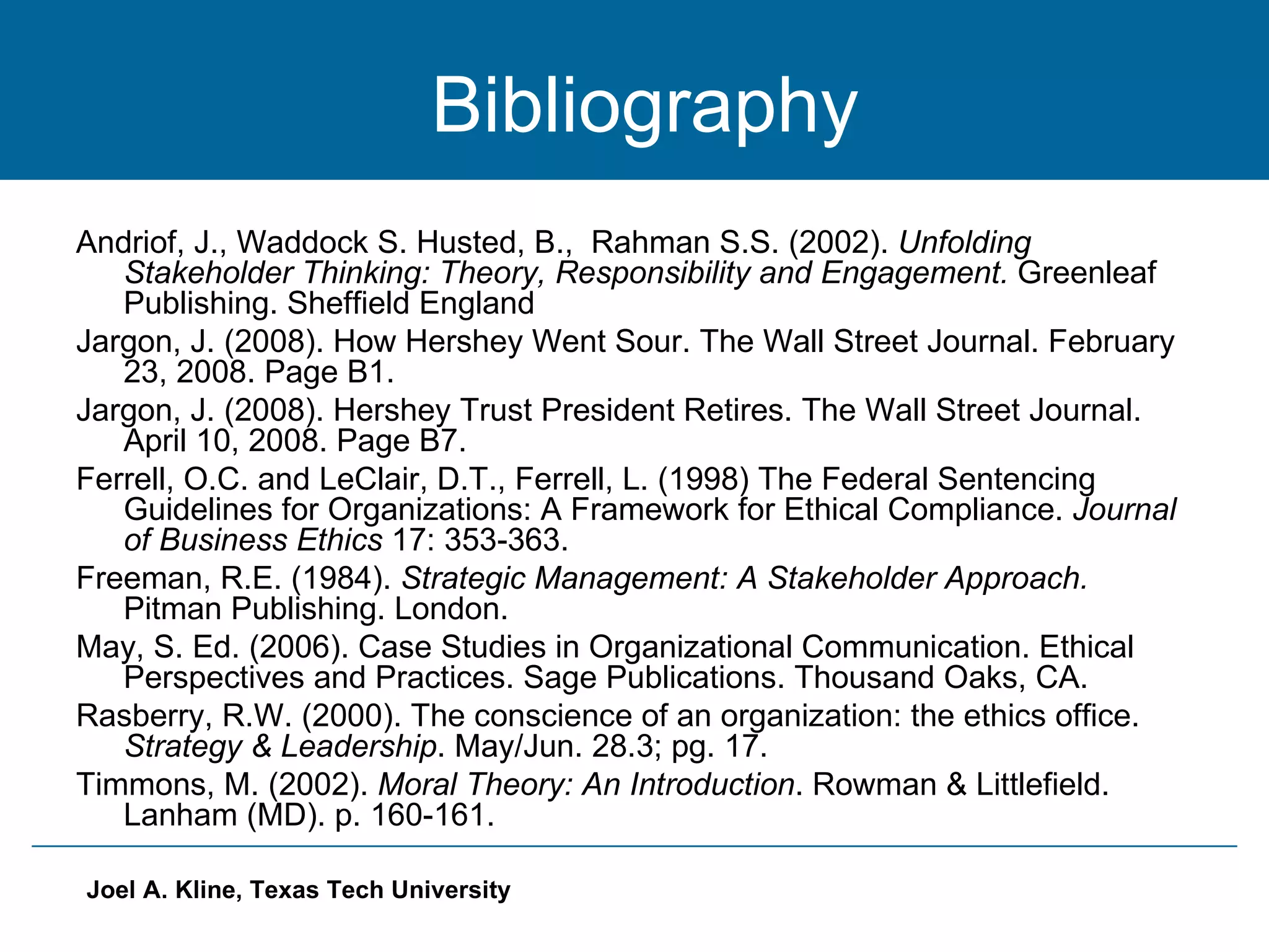 Bibliography Andriof, J., Waddock S. Husted, B.,  Rahman S.S. (2002).  Unfolding Stakeholder Thinking: Theory, Responsibility and Engagement.  Greenleaf Publishing. Sheffield England  Jargon, J. (2008). How Hershey Went Sour. The Wall Street Journal. February 23, 2008. Page B1. Jargon, J. (2008). Hershey Trust President Retires. The Wall Street Journal. April 10, 2008. Page B7. Ferrell, O.C. and LeClair, D.T., Ferrell, L. (1998) The Federal Sentencing Guidelines for Organizations: A Framework for Ethical Compliance.  Journal of Business Ethics  17: 353-363. Freeman, R.E. (1984).  Strategic Management: A Stakeholder Approach.  Pitman Publishing. London. May, S. Ed. (2006). Case Studies in Organizational Communication. Ethical Perspectives and Practices. Sage Publications. Thousand Oaks, CA. Rasberry, R.W. (2000). The conscience of an organization: the ethics office.  Strategy & Leadership . May/Jun. 28.3; pg. 17. Timmons, M. (2002).  Moral Theory: An Introduction . Rowman & Littlefield. Lanham (MD). p. 160-161. 