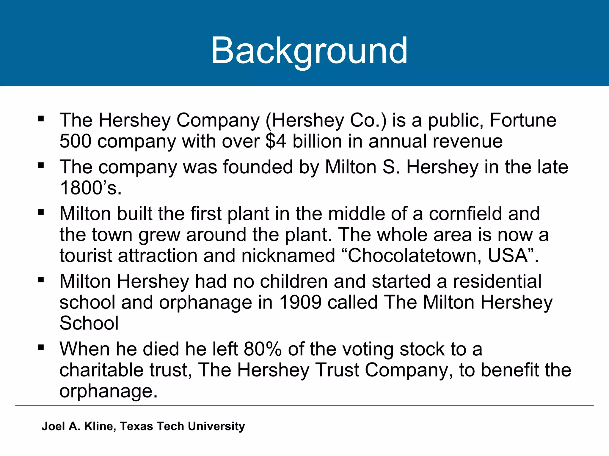 Background The Hershey Company (Hershey Co.) is a public, Fortune 500 company with over $4 billion in annual revenue The company was founded by Milton S. Hershey in the late 1800’s. Milton built the first plant in the middle of a cornfield and the town grew around the plant. The whole area is now a tourist attraction and nicknamed “Chocolatetown, USA”. Milton Hershey had no children and started a residential school and orphanage in 1909 called The Milton Hershey School When he died he left 80% of the voting stock to a charitable trust, The Hershey Trust Company, to benefit the orphanage. 