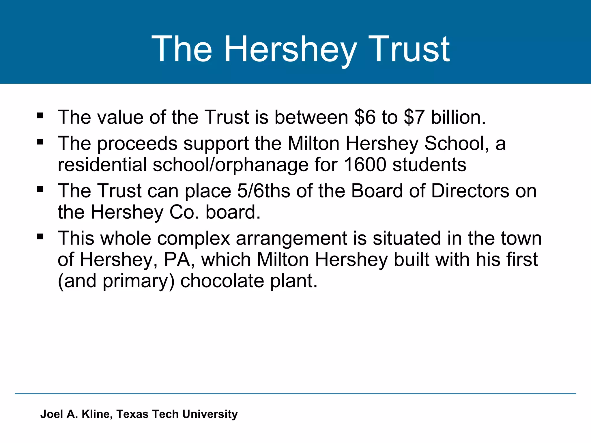 The Hershey Trust The value of the Trust is between $6 to $7 billion. The proceeds support the Milton Hershey School, a residential school/orphanage for 1600 students The Trust can place 5/6ths of the Board of Directors on the Hershey Co. board. This whole complex arrangement is situated in the town of Hershey, PA, which Milton Hershey built with his first (and primary) chocolate plant. 