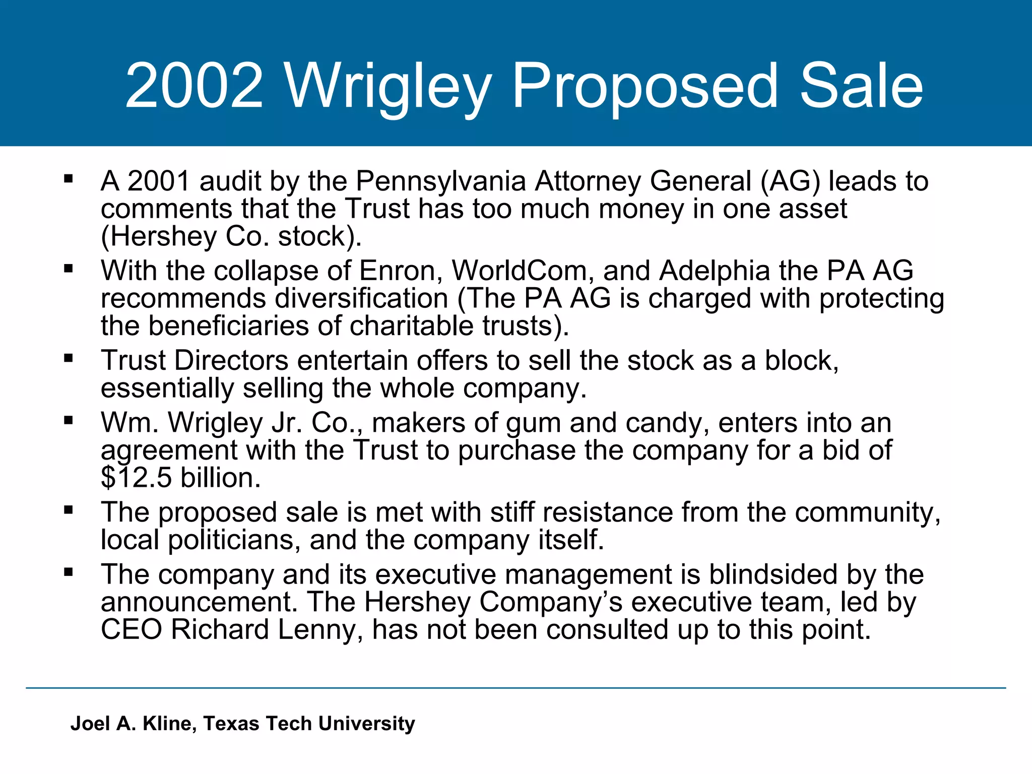 2002 Wrigley Proposed Sale A 2001 audit by the Pennsylvania Attorney General (AG) leads to comments that the Trust has too much money in one asset (Hershey Co. stock). With the collapse of Enron, WorldCom, and Adelphia the PA AG recommends diversification (The PA AG is charged with protecting the beneficiaries of charitable trusts). Trust Directors entertain offers to sell the stock as a block, essentially selling the whole company.  Wm. Wrigley Jr. Co., makers of gum and candy, enters into an agreement with the Trust to purchase the company for a bid of $12.5 billion. The proposed sale is met with stiff resistance from the community, local politicians, and the company itself. The company and its executive management is blindsided by the announcement. The Hershey Company’s executive team, led by CEO Richard Lenny, has not been consulted up to this point.  