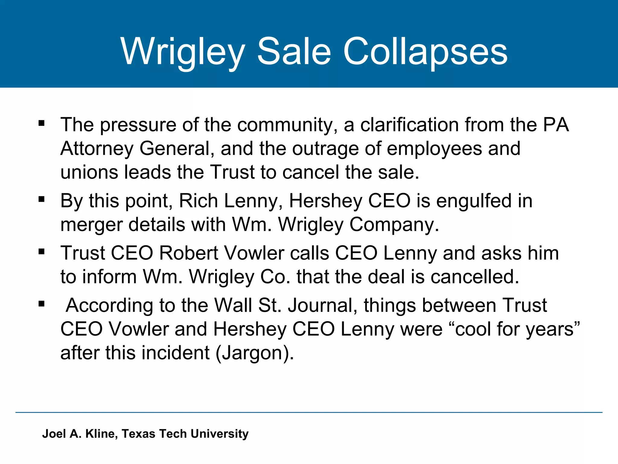 Wrigley Sale Collapses The pressure of the community, a clarification from the PA Attorney General, and the outrage of employees and unions leads the Trust to cancel the sale.  By this point, Rich Lenny, Hershey CEO is engulfed in merger details with Wm. Wrigley Company. Trust CEO Robert Vowler calls CEO Lenny and asks him to inform Wm. Wrigley Co. that the deal is cancelled. According to the Wall St. Journal, things between Trust CEO Vowler and Hershey CEO Lenny were “cool for years” after this incident (Jargon). 