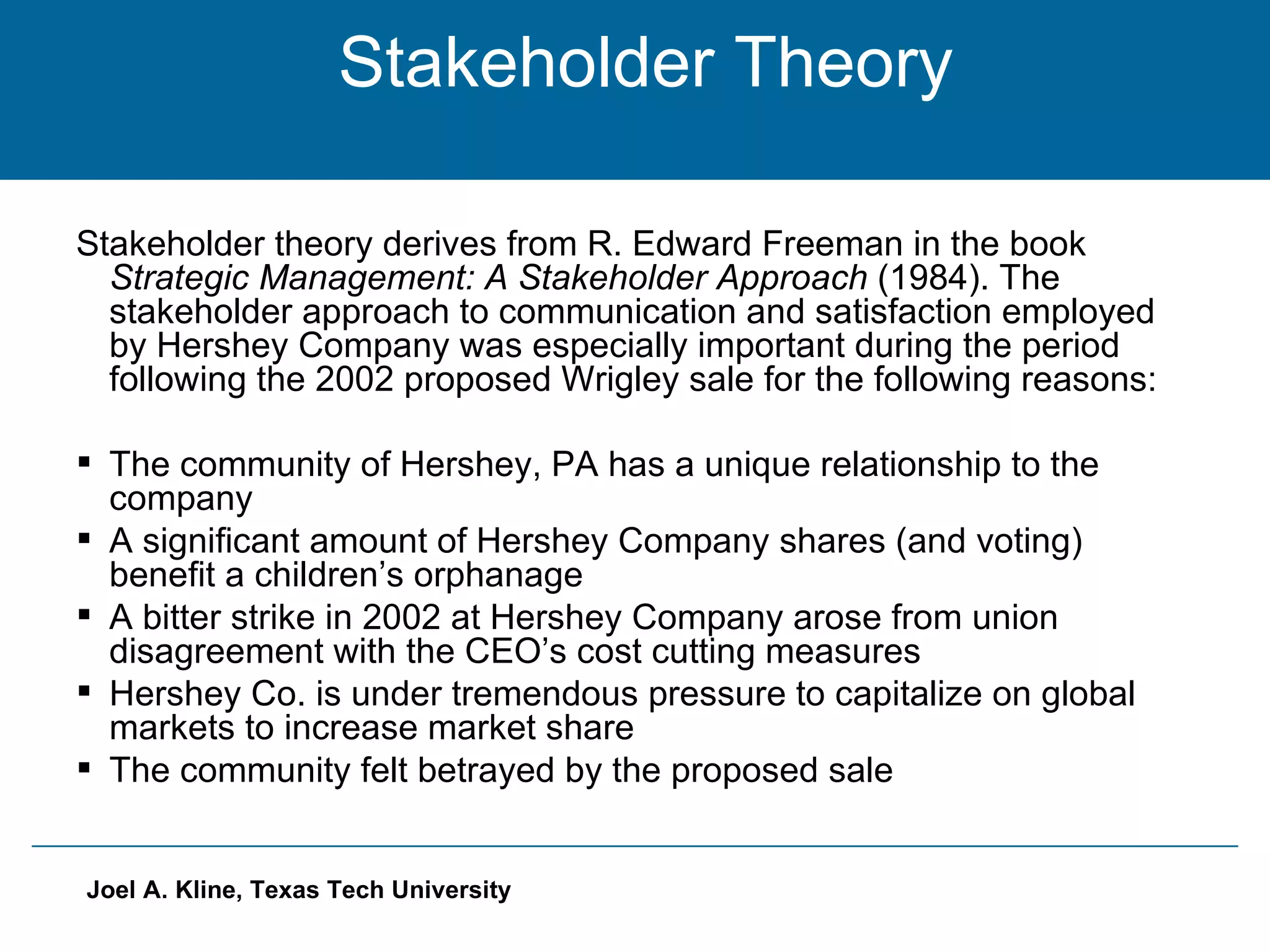 Stakeholder Theory Stakeholder theory derives from R. Edward Freeman in the book  Strategic Management: A Stakeholder Approach  (1984). The stakeholder approach to communication and satisfaction employed by Hershey Company was especially important during the period following the 2002 proposed Wrigley sale for the following reasons: The community of Hershey, PA has a unique relationship to the company A significant amount of Hershey Company shares (and voting) benefit a children’s orphanage A bitter strike in 2002 at Hershey Company arose from union disagreement with the CEO’s cost cutting measures Hershey Co. is under tremendous pressure to capitalize on global markets to increase market share The community felt betrayed by the proposed sale 