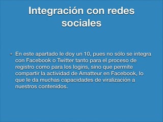 Integración con redes
sociales
En este apartado le doy un 10, pues no sólo se integra
con Facebook o Twitter tanto para el proceso de
registro como para los logins, sino que permite
compartir la actividad de Amatteur en Facebook, lo
que le da muchas capacidades de viralización a
nuestros contenidos.

 