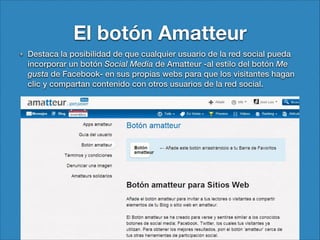 El botón Amatteur
Destaca la posibilidad de que cualquier usuario de la red social pueda
incorporar un botón Social Media de Amatteur -al estilo del botón Me
gusta de Facebook- en sus propias webs para que los visitantes hagan
clic y compartan contenido con otros usuarios de la red social.

 