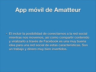 App móvil de Amatteur

El incluir la posibilidad de conectarnos a la red social
mientras nos movemos, así como compartir contenido
y viralizarlo a través de Facebook es una muy buena
idea para una red social de estas características. Son
un trabajo y dinero muy bien invertidos.

 