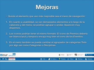 Mejoras
Quizás el elemento que veo más mejorable sea el menú de navegación:
1. En cuanto a usabilidad, se ven demasiados elementos a lo largo de la
cabecera y del menú; se podrían agrupar o anidar. Aparecen muy
dispersos.
2. Los iconos podrían tener el mismo formato: El icono de Premios debería
ser blanco/azul y tampoco encaja muy bien el icono de los Eventtos.
3. En el menú también se puede cambiar el agrupador de categorías Todo
por algo así como Categorías o Disciplinas.

 