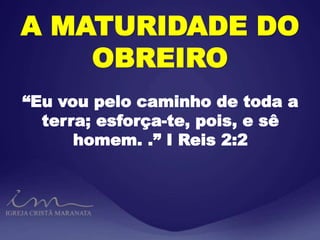A MATURIDADE DO
OBREIRO
“Eu vou pelo caminho de toda a
terra; esforça-te, pois, e sê
homem. .” I Reis 2:2
 