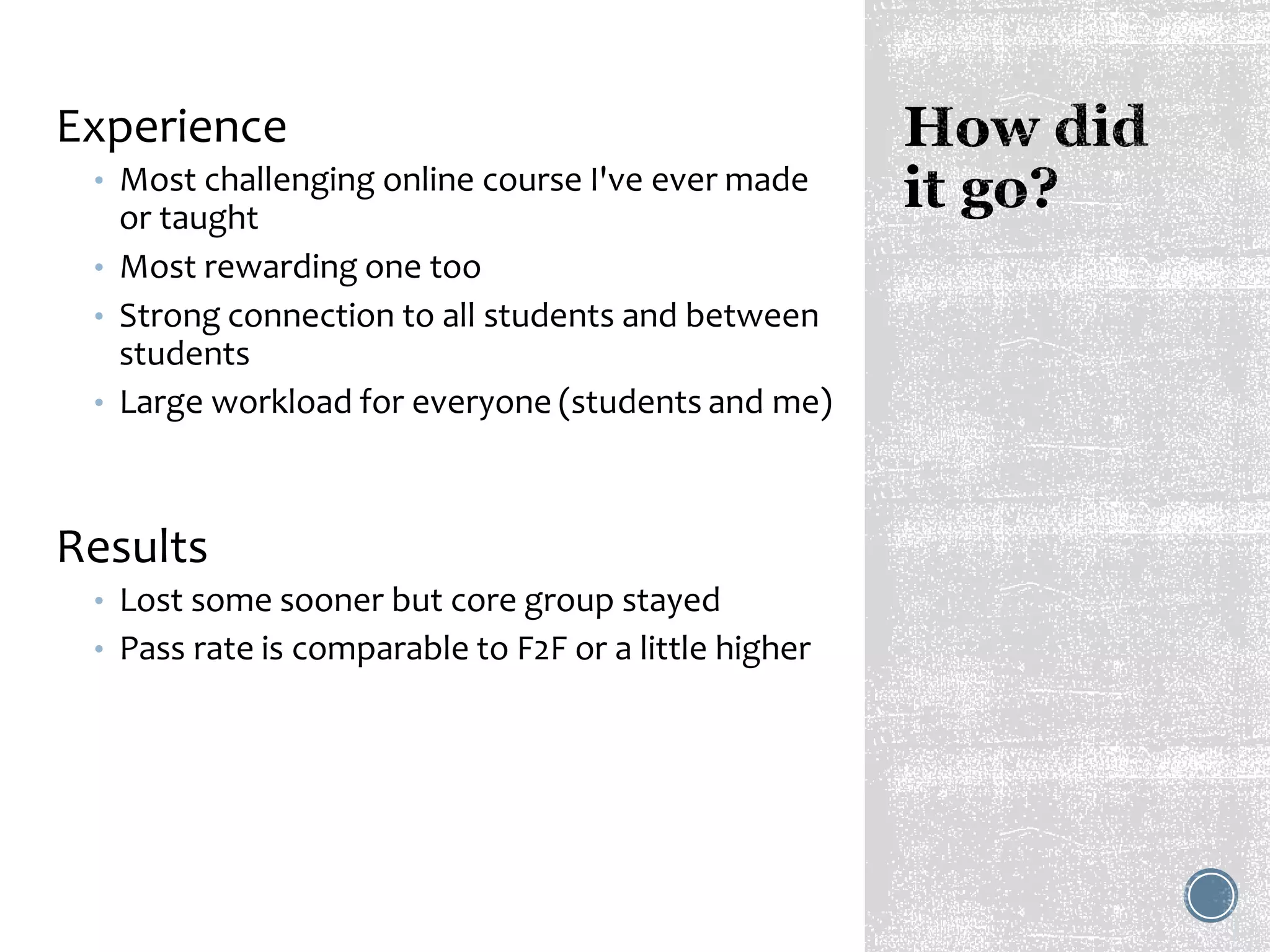 Experience
• Most challenging online course I've ever made
or taught
• Most rewarding one too
• Strong connection to all students and between
students
• Large workload for everyone (students and me)
Results
• Lost some sooner but core group stayed
• Pass rate is comparable to F2F or a little higher
 