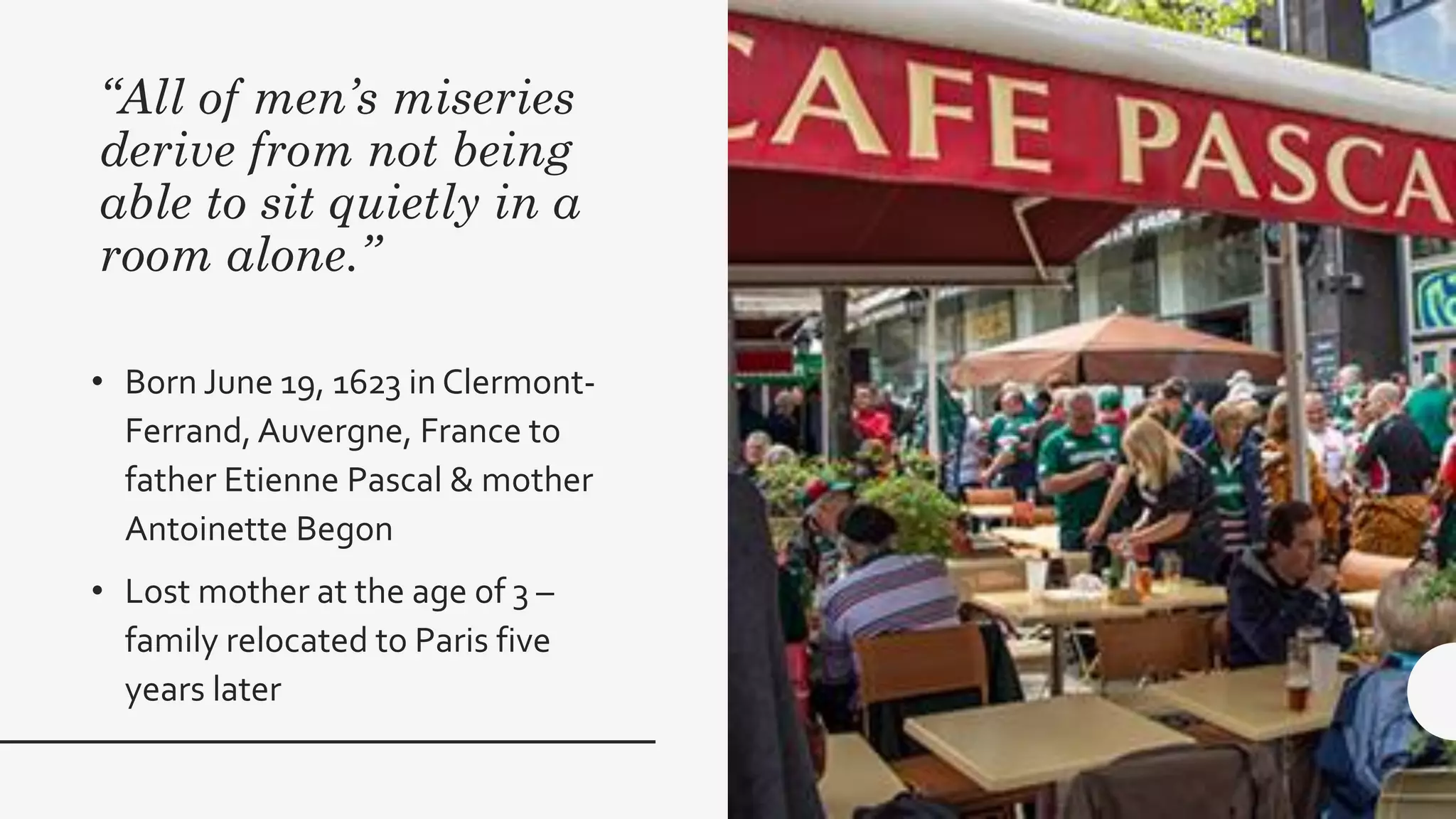 “All of men’s miseries
derive from not being
able to sit quietly in a
room alone.”
• Born June 19, 1623 in Clermont-
Ferrand, Auvergne, France to
father Etienne Pascal & mother
Antoinette Begon
• Lost mother at the age of 3 –
family relocated to Paris five
years later
 