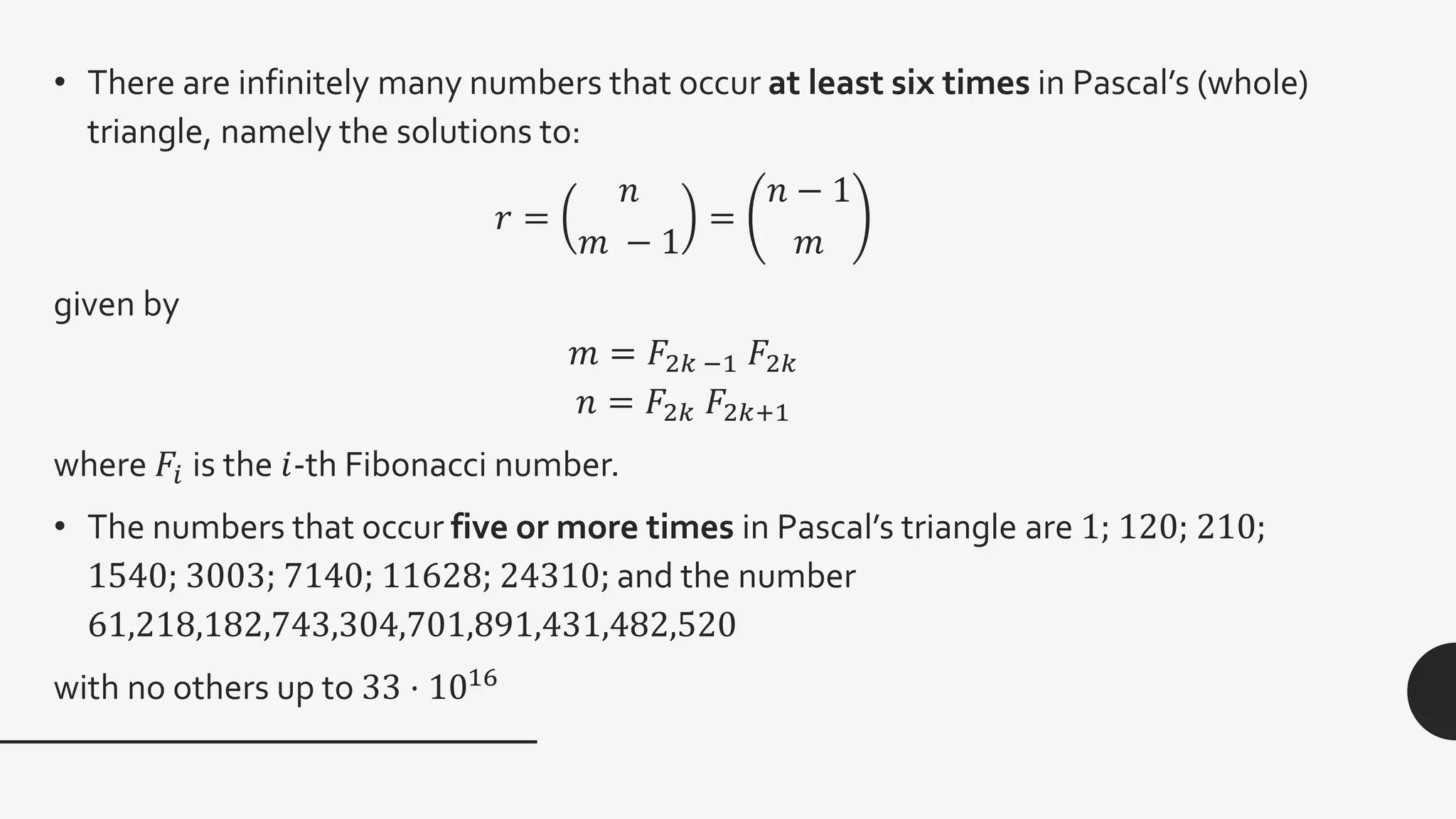 • There are infinitely many numbers that occur at least six times in Pascal’s (whole)
triangle, namely the solutions to:
𝑟 =
𝑛
𝑚 − 1
=
𝑛 − 1
𝑚
given by
𝑚 = 𝐹2𝑘 −1 𝐹2𝑘
𝑛 = 𝐹2𝑘 𝐹2𝑘+1
where 𝐹𝑖 is the 𝑖-th Fibonacci number.
• The numbers that occur five or more times in Pascal’s triangle are 1; 120; 210;
1540; 3003; 7140; 11628; 24310; and the number
61,218,182,743,304,701,891,431,482,520
with no others up to 33 ⋅ 1016
 