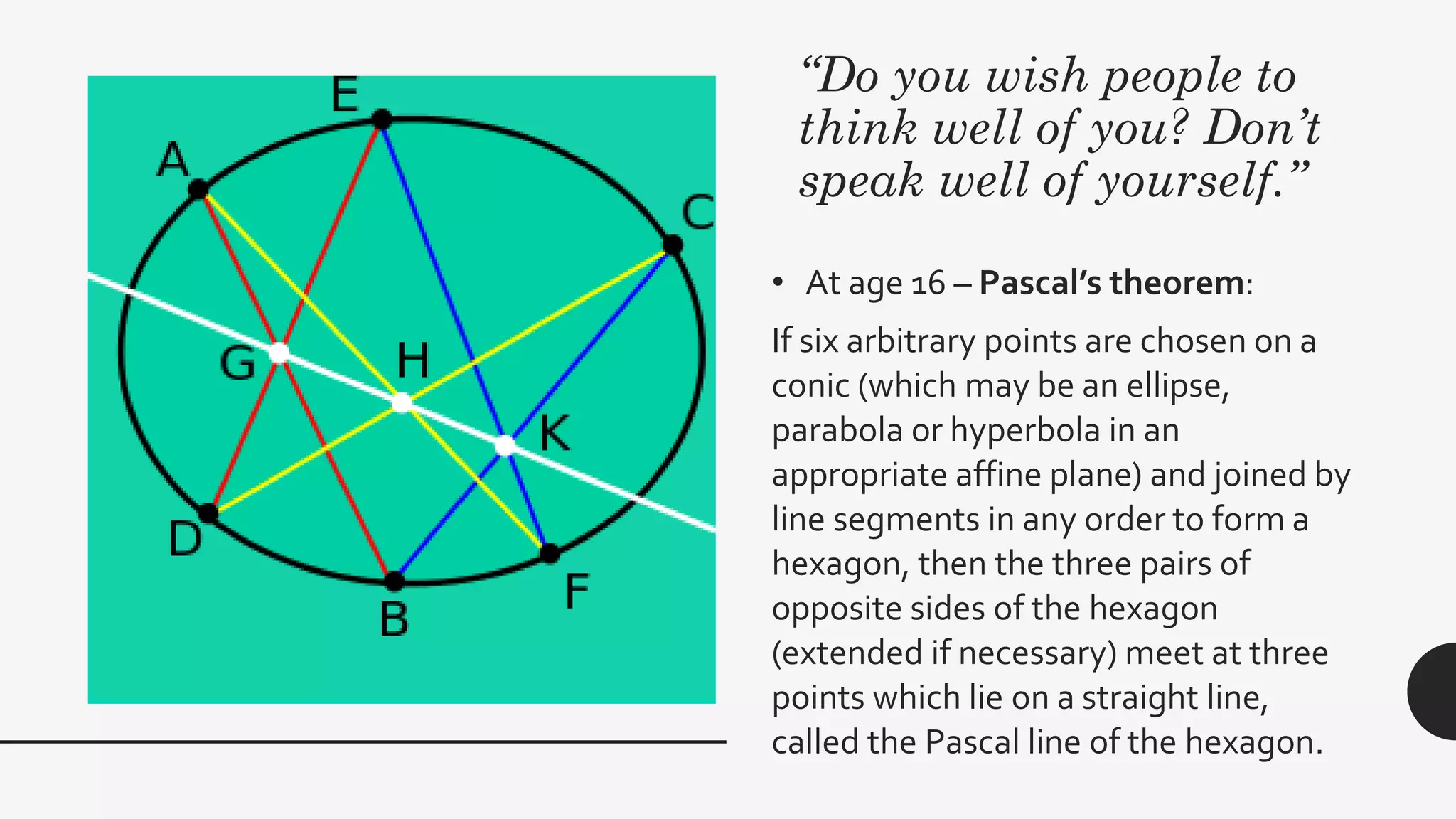 “Do you wish people to
think well of you? Don’t
speak well of yourself.”
• At age 16 – Pascal’s theorem:
If six arbitrary points are chosen on a
conic (which may be an ellipse,
parabola or hyperbola in an
appropriate affine plane) and joined by
line segments in any order to form a
hexagon, then the three pairs of
opposite sides of the hexagon
(extended if necessary) meet at three
points which lie on a straight line,
called the Pascal line of the hexagon.
 