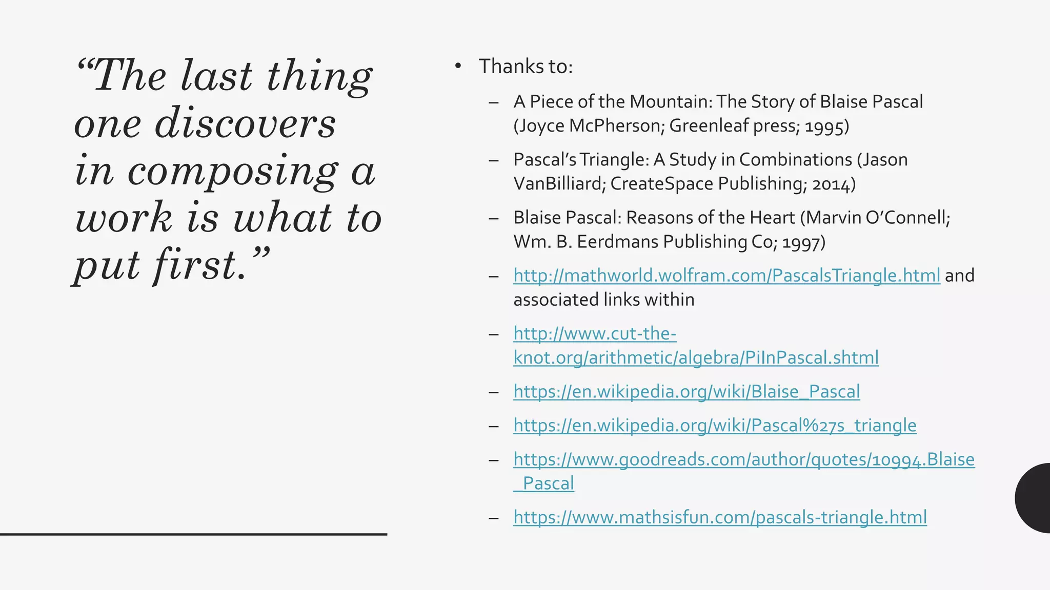 “The last thing
one discovers
in composing a
work is what to
put first.”
• Thanks to:
– A Piece of the Mountain:The Story of Blaise Pascal
(Joyce McPherson; Greenleaf press; 1995)
– Pascal’sTriangle: A Study in Combinations (Jason
VanBilliard; CreateSpace Publishing; 2014)
– Blaise Pascal: Reasons of the Heart (Marvin O’Connell;
Wm. B. Eerdmans Publishing Co; 1997)
– http://mathworld.wolfram.com/PascalsTriangle.html and
associated links within
– http://www.cut-the-
knot.org/arithmetic/algebra/PiInPascal.shtml
– https://en.wikipedia.org/wiki/Blaise_Pascal
– https://en.wikipedia.org/wiki/Pascal%27s_triangle
– https://www.goodreads.com/author/quotes/10994.Blaise
_Pascal
– https://www.mathsisfun.com/pascals-triangle.html
 