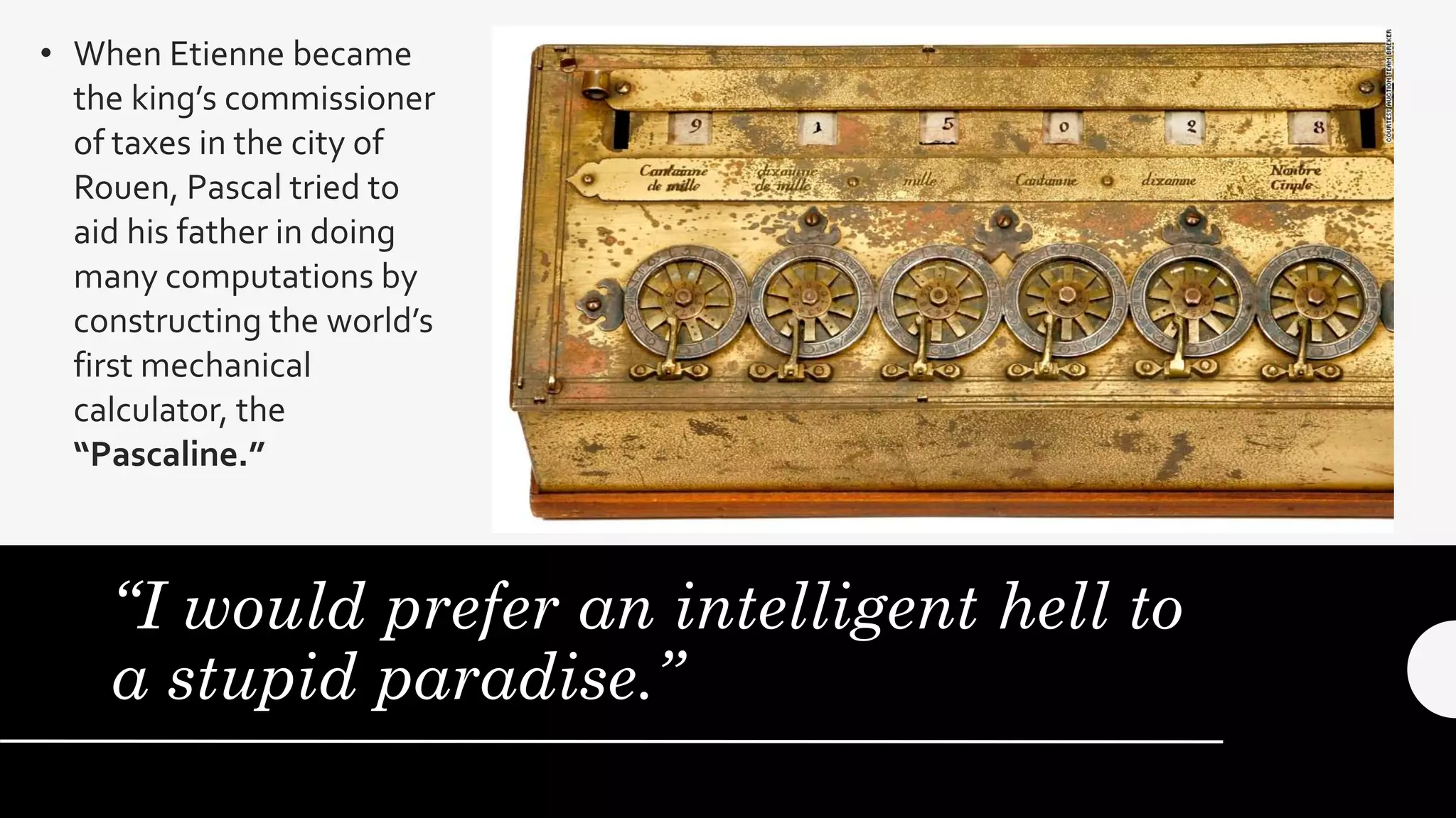 “I would prefer an intelligent hell to
a stupid paradise.”
• When Etienne became
the king’s commissioner
of taxes in the city of
Rouen, Pascal tried to
aid his father in doing
many computations by
constructing the world’s
first mechanical
calculator, the
“Pascaline.”
 