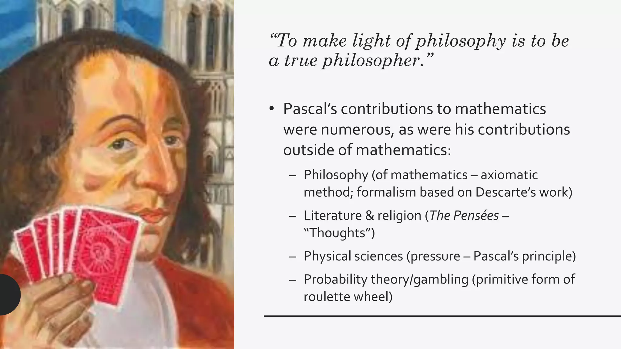 “To make light of philosophy is to be
a true philosopher.”
• Pascal’s contributions to mathematics
were numerous, as were his contributions
outside of mathematics:
– Philosophy (of mathematics – axiomatic
method; formalism based on Descarte’s work)
– Literature & religion (The Pensées –
“Thoughts”)
– Physical sciences (pressure – Pascal’s principle)
– Probability theory/gambling (primitive form of
roulette wheel)
 