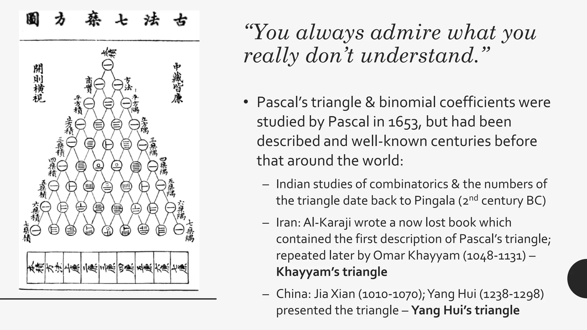 “You always admire what you
really don’t understand.”
• Pascal’s triangle & binomial coefficients were
studied by Pascal in 1653, but had been
described and well-known centuries before
that around the world:
– Indian studies of combinatorics & the numbers of
the triangle date back to Pingala (2nd century BC)
– Iran: Al-Karaji wrote a now lost book which
contained the first description of Pascal’s triangle;
repeated later by Omar Khayyam (1048-1131) –
Khayyam’s triangle
– China: Jia Xian (1010-1070);Yang Hui (1238-1298)
presented the triangle – Yang Hui’s triangle
 