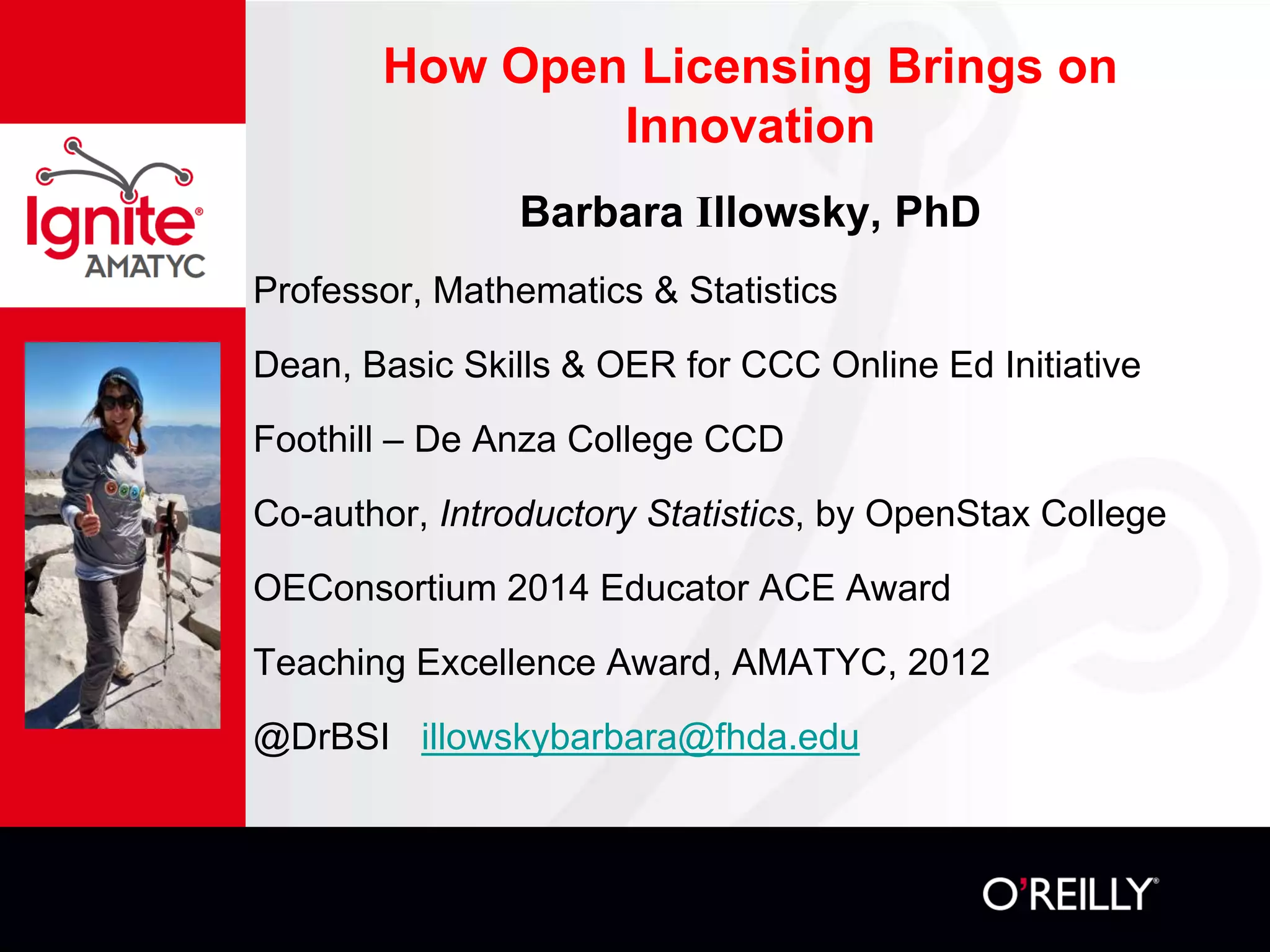 How Open Licensing Brings on
Innovation
Barbara Illowsky, PhD
Professor, Mathematics & Statistics
Dean, Basic Skills & OER for CCC Online Ed Initiative
Foothill – De Anza College CCD
Co-author, Introductory Statistics, by OpenStax College
OEConsortium 2014 Educator ACE Award
Teaching Excellence Award, AMATYC, 2012
@DrBSI illowskybarbara@fhda.edu
 