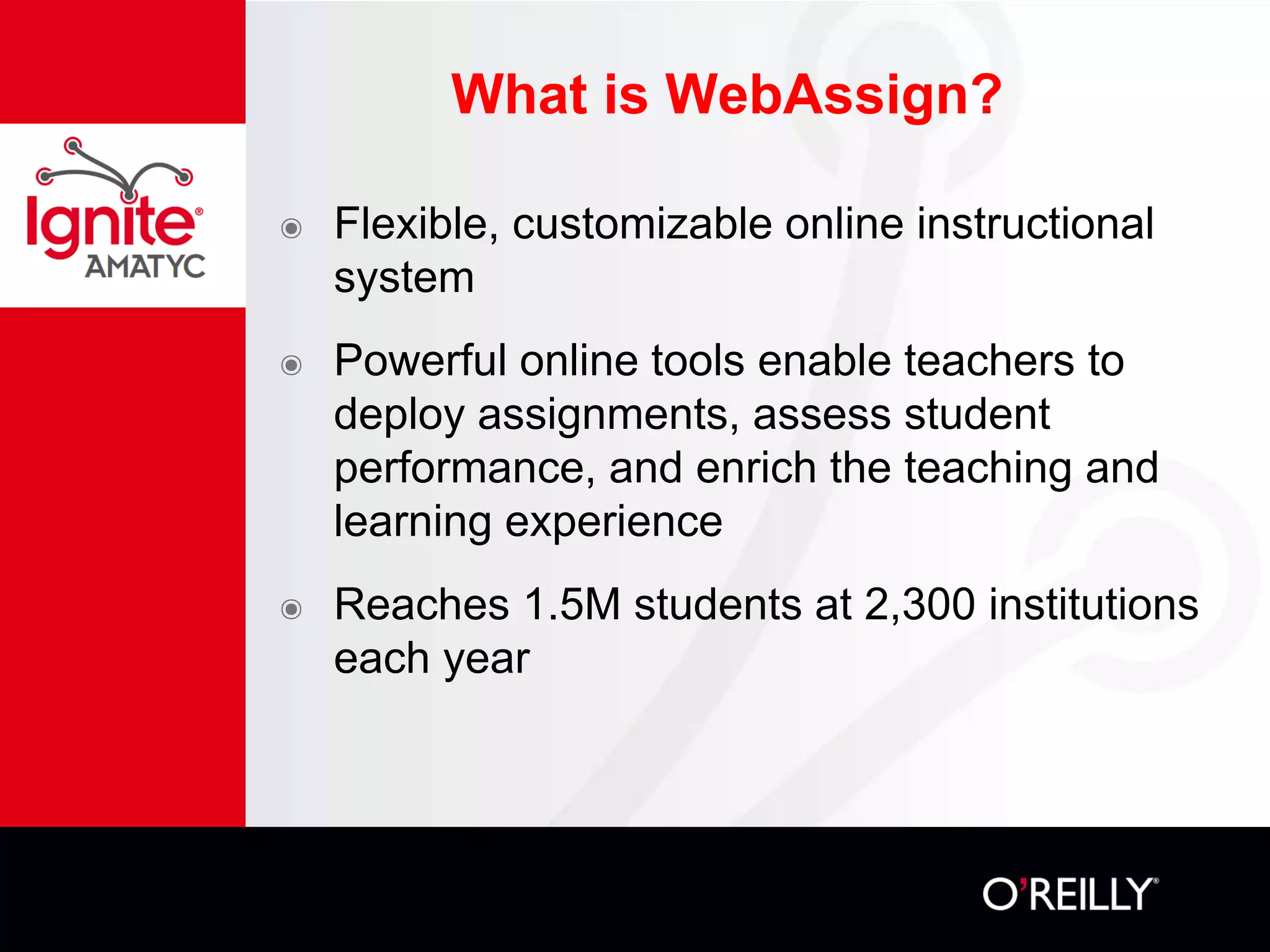 What is WebAssign?
๏ Flexible, customizable online instructional
system
๏ Powerful online tools enable teachers to
deploy assignments, assess student
performance, and enrich the teaching and
learning experience
๏ Reaches 1.5M students at 2,300 institutions
each year
 