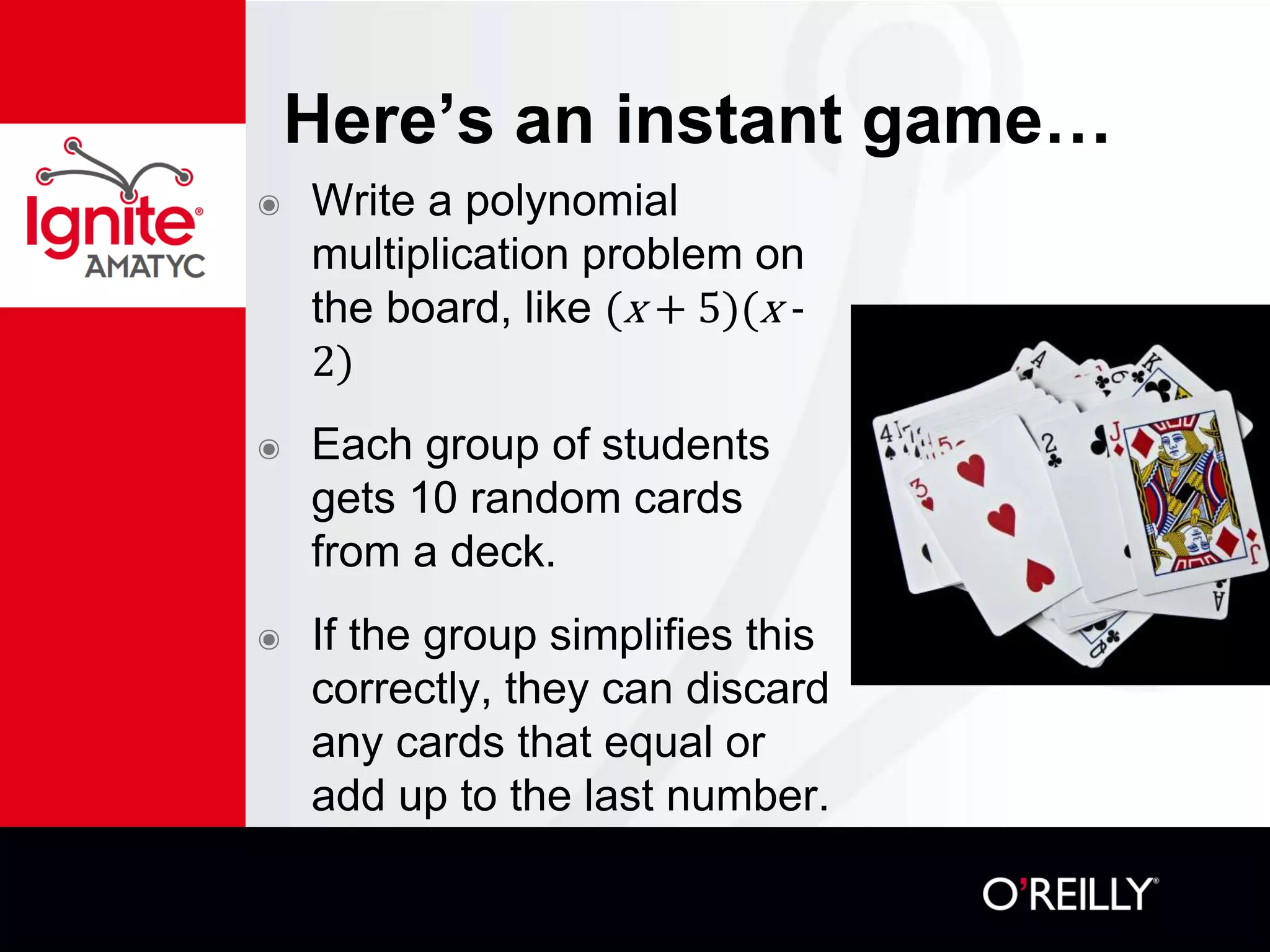Here’s an instant game…
๏ Write a polynomial
multiplication problem on
the board, like (x + 5)(x -
2)
๏ Each group of students
gets 10 random cards
from a deck.
๏ If the group simplifies this
correctly, they can discard
any cards that equal or
add up to the last number.
 