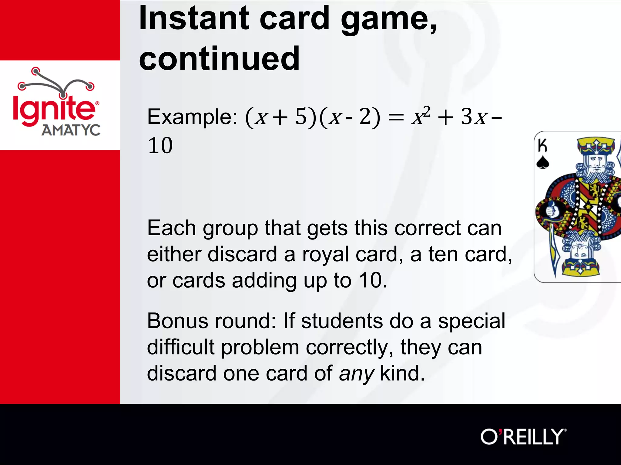 Instant card game,
continued
Example: (x + 5)(x - 2) = x2 + 3x –
10
Each group that gets this correct can
either discard a royal card, a ten card,
or cards adding up to 10.
Bonus round: If students do a special
difficult problem correctly, they can
discard one card of any kind.
 