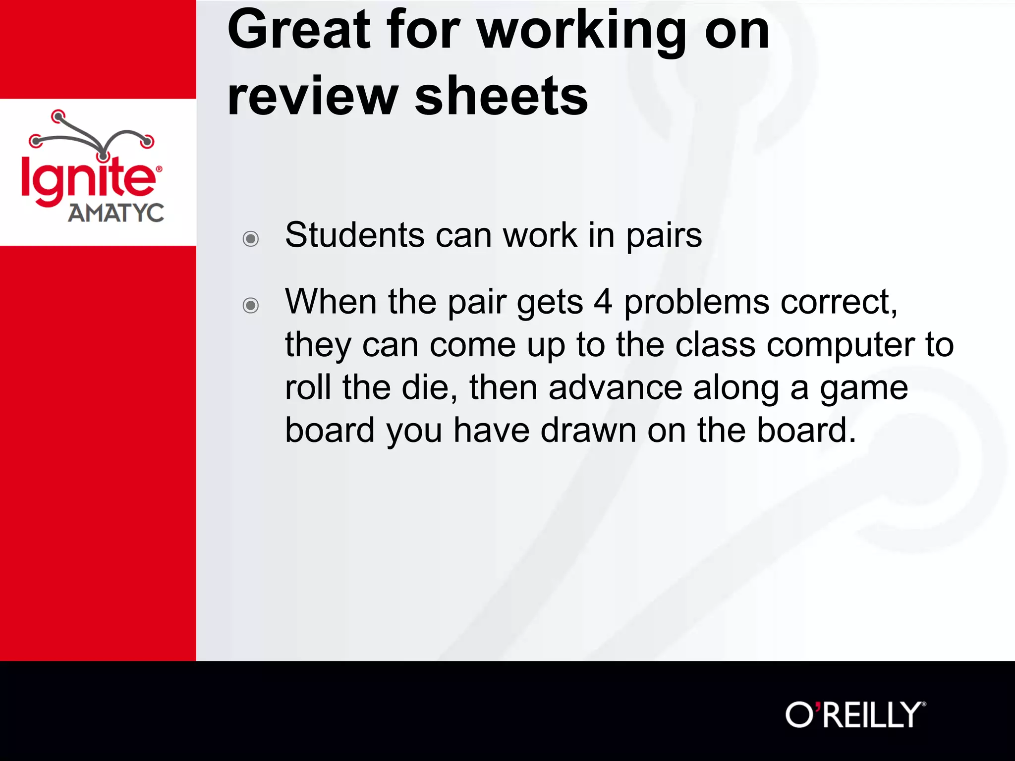 Great for working on
review sheets
๏ Students can work in pairs
๏ When the pair gets 4 problems correct,
they can come up to the class computer to
roll the die, then advance along a game
board you have drawn on the board.
 