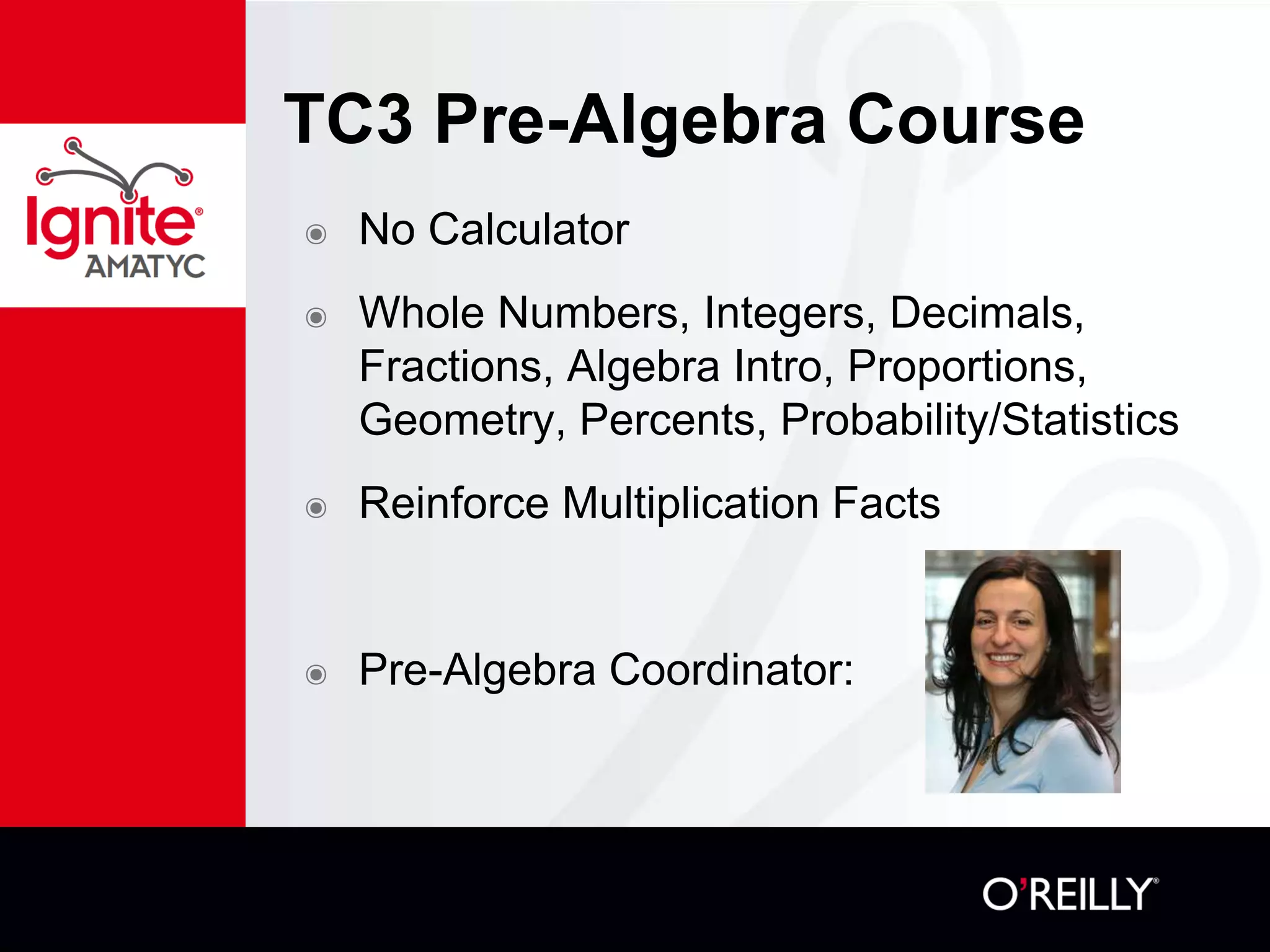 TC3 Pre-Algebra Course
๏ No Calculator
๏ Whole Numbers, Integers, Decimals,
Fractions, Algebra Intro, Proportions,
Geometry, Percents, Probability/Statistics
๏ Reinforce Multiplication Facts
๏ Pre-Algebra Coordinator:
 