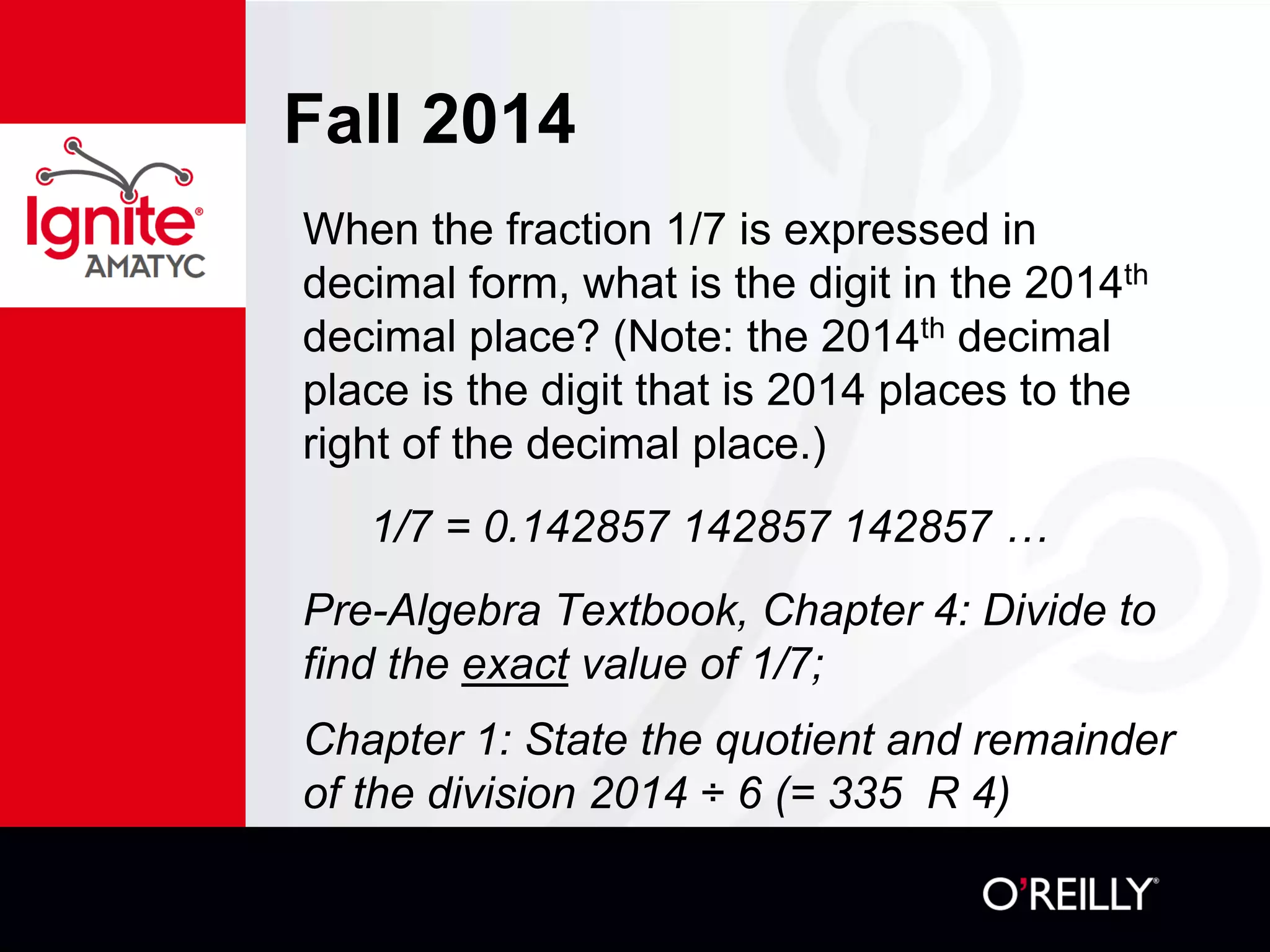 Fall 2014
When the fraction 1/7 is expressed in
decimal form, what is the digit in the 2014th
decimal place? (Note: the 2014th decimal
place is the digit that is 2014 places to the
right of the decimal place.)
1/7 = 0.142857 142857 142857 …
Pre-Algebra Textbook, Chapter 4: Divide to
find the exact value of 1/7;
Chapter 1: State the quotient and remainder
of the division 2014 ÷ 6 (= 335 R 4)
 