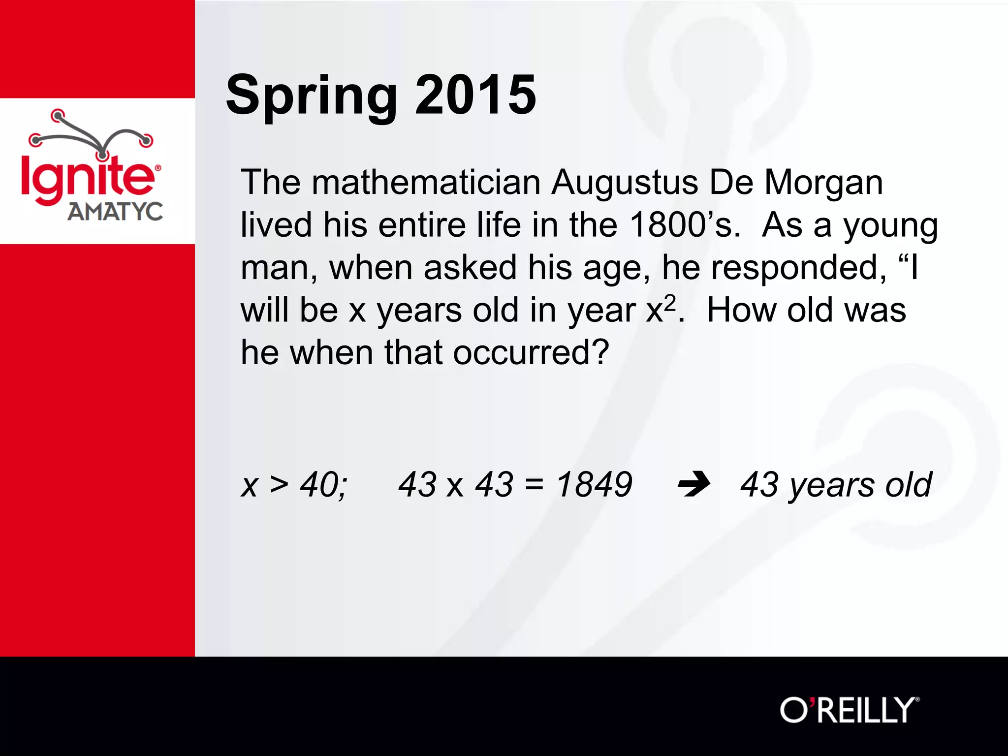 Spring 2015
The mathematician Augustus De Morgan
lived his entire life in the 1800’s. As a young
man, when asked his age, he responded, “I
will be x years old in year x2. How old was
he when that occurred?
x > 40; 43 x 43 = 1849  43 years old
 