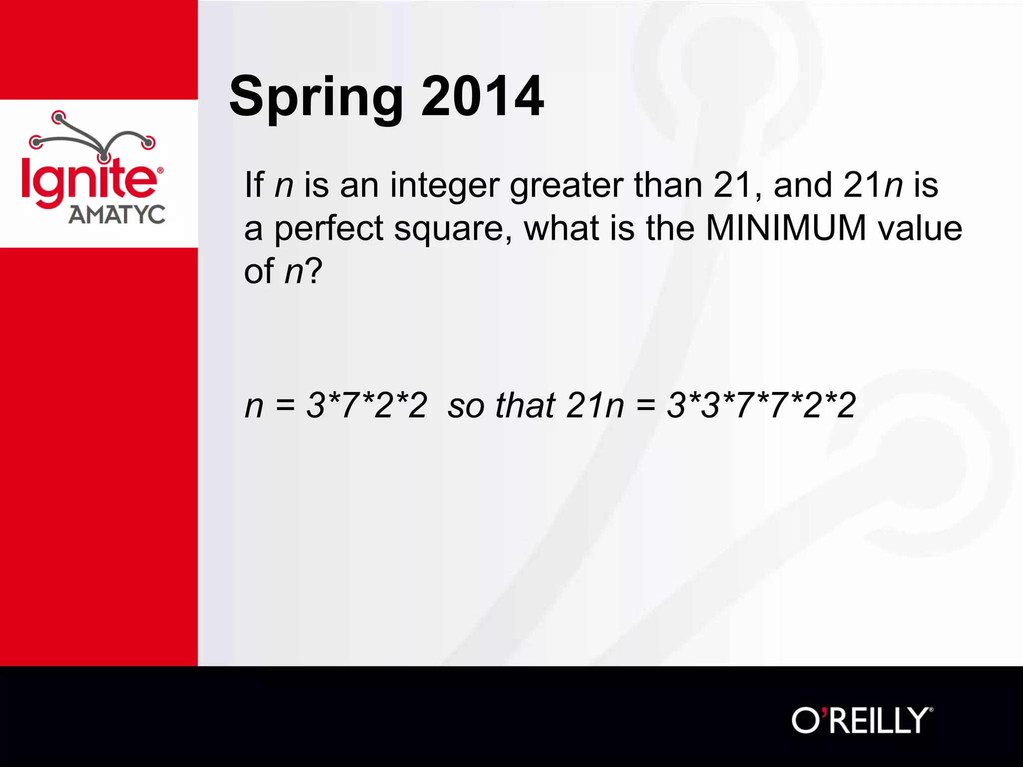 Spring 2014
If n is an integer greater than 21, and 21n is
a perfect square, what is the MINIMUM value
of n?
n = 3*7*2*2 so that 21n = 3*3*7*7*2*2
 