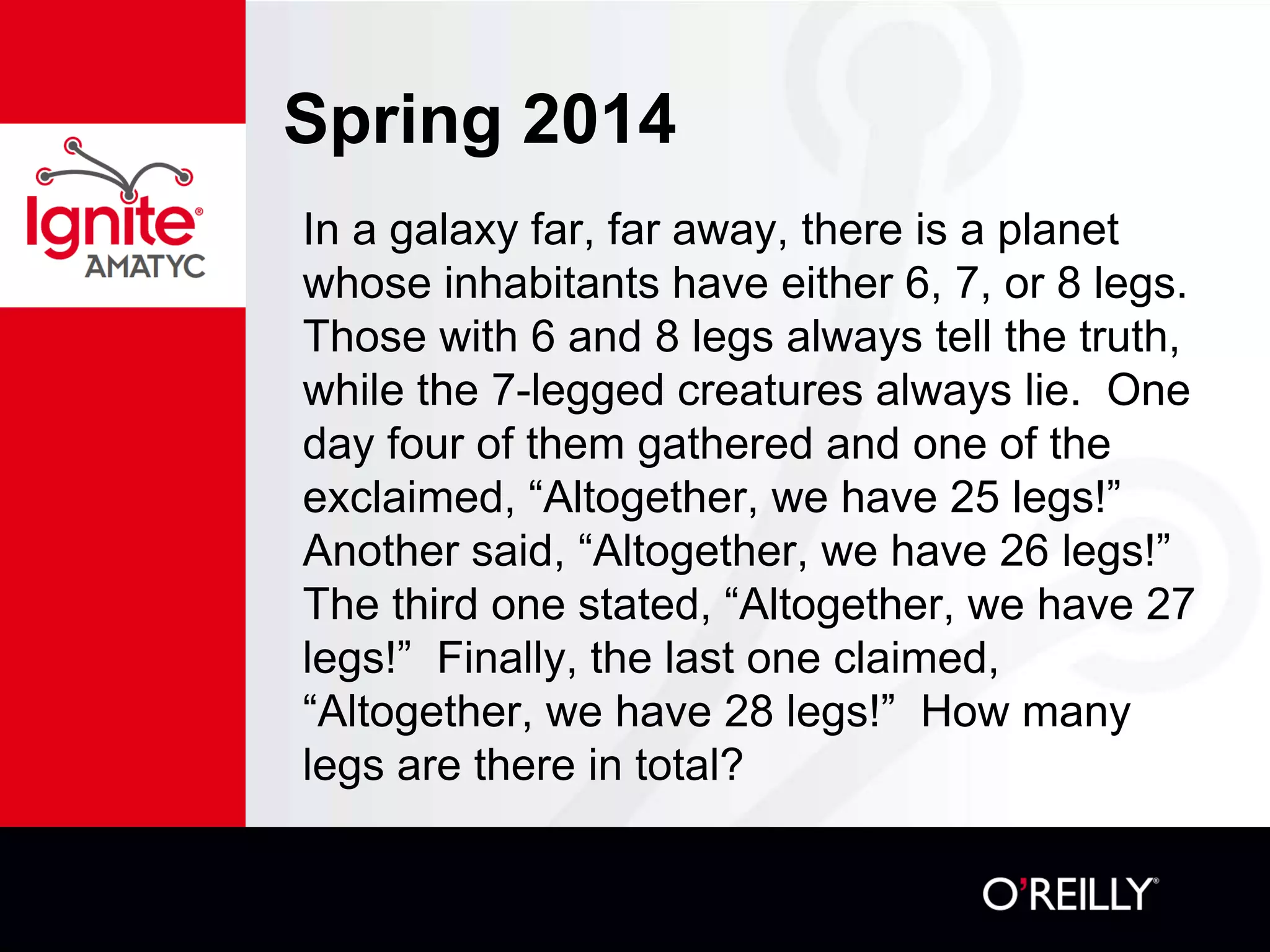 Spring 2014
In a galaxy far, far away, there is a planet
whose inhabitants have either 6, 7, or 8 legs.
Those with 6 and 8 legs always tell the truth,
while the 7-legged creatures always lie. One
day four of them gathered and one of the
exclaimed, “Altogether, we have 25 legs!”
Another said, “Altogether, we have 26 legs!”
The third one stated, “Altogether, we have 27
legs!” Finally, the last one claimed,
“Altogether, we have 28 legs!” How many
legs are there in total?
 