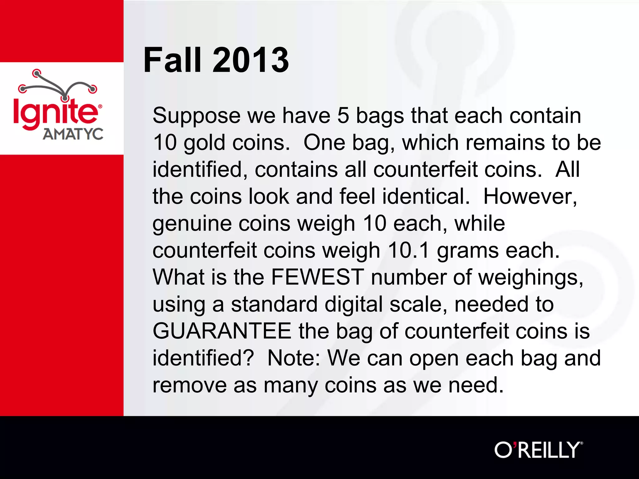 Fall 2013
Suppose we have 5 bags that each contain
10 gold coins. One bag, which remains to be
identified, contains all counterfeit coins. All
the coins look and feel identical. However,
genuine coins weigh 10 each, while
counterfeit coins weigh 10.1 grams each.
What is the FEWEST number of weighings,
using a standard digital scale, needed to
GUARANTEE the bag of counterfeit coins is
identified? Note: We can open each bag and
remove as many coins as we need.
 