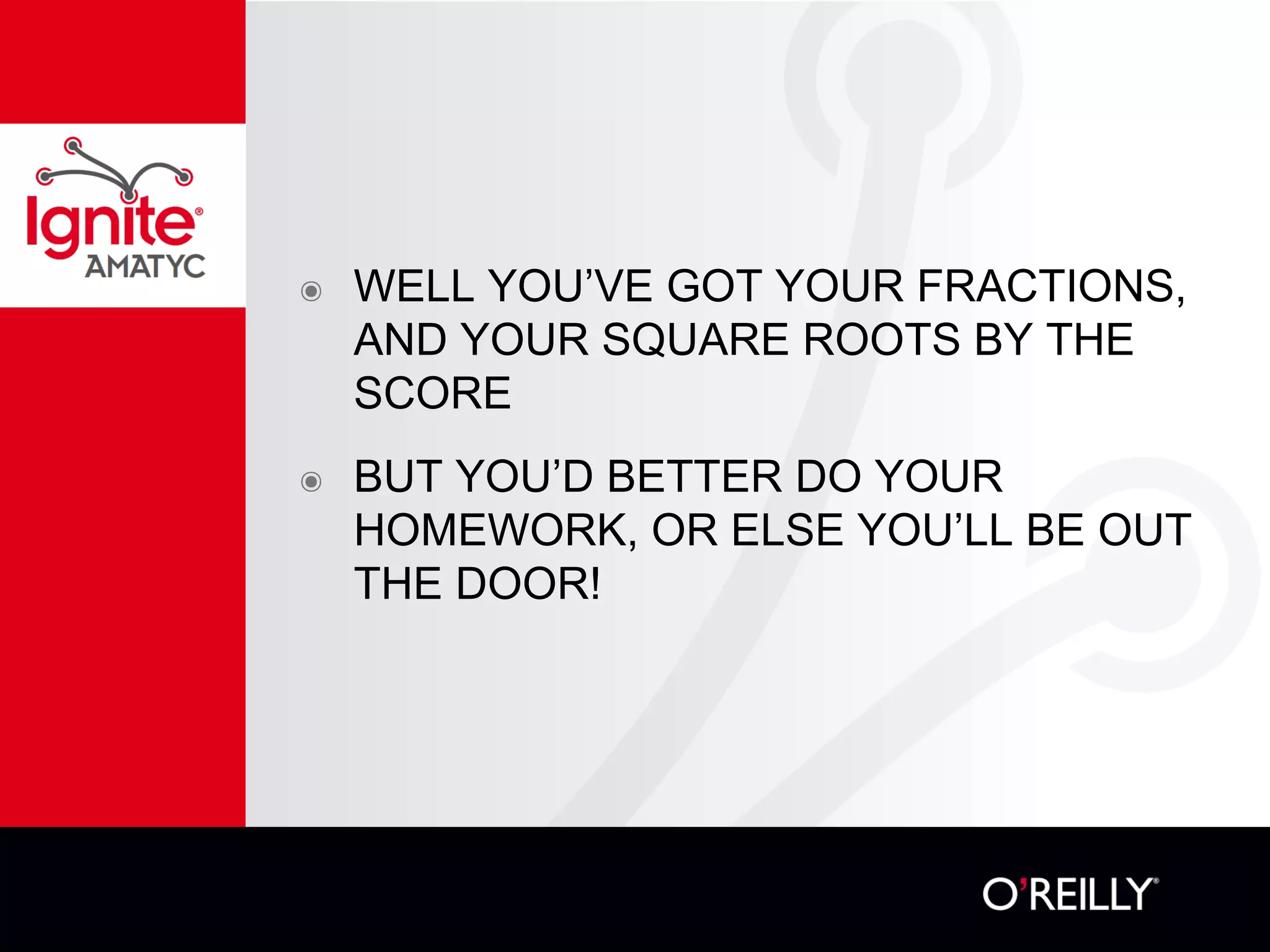 ๏ WELL YOU’VE GOT YOUR FRACTIONS,
AND YOUR SQUARE ROOTS BY THE
SCORE
๏ BUT YOU’D BETTER DO YOUR
HOMEWORK, OR ELSE YOU’LL BE OUT
THE DOOR!
 