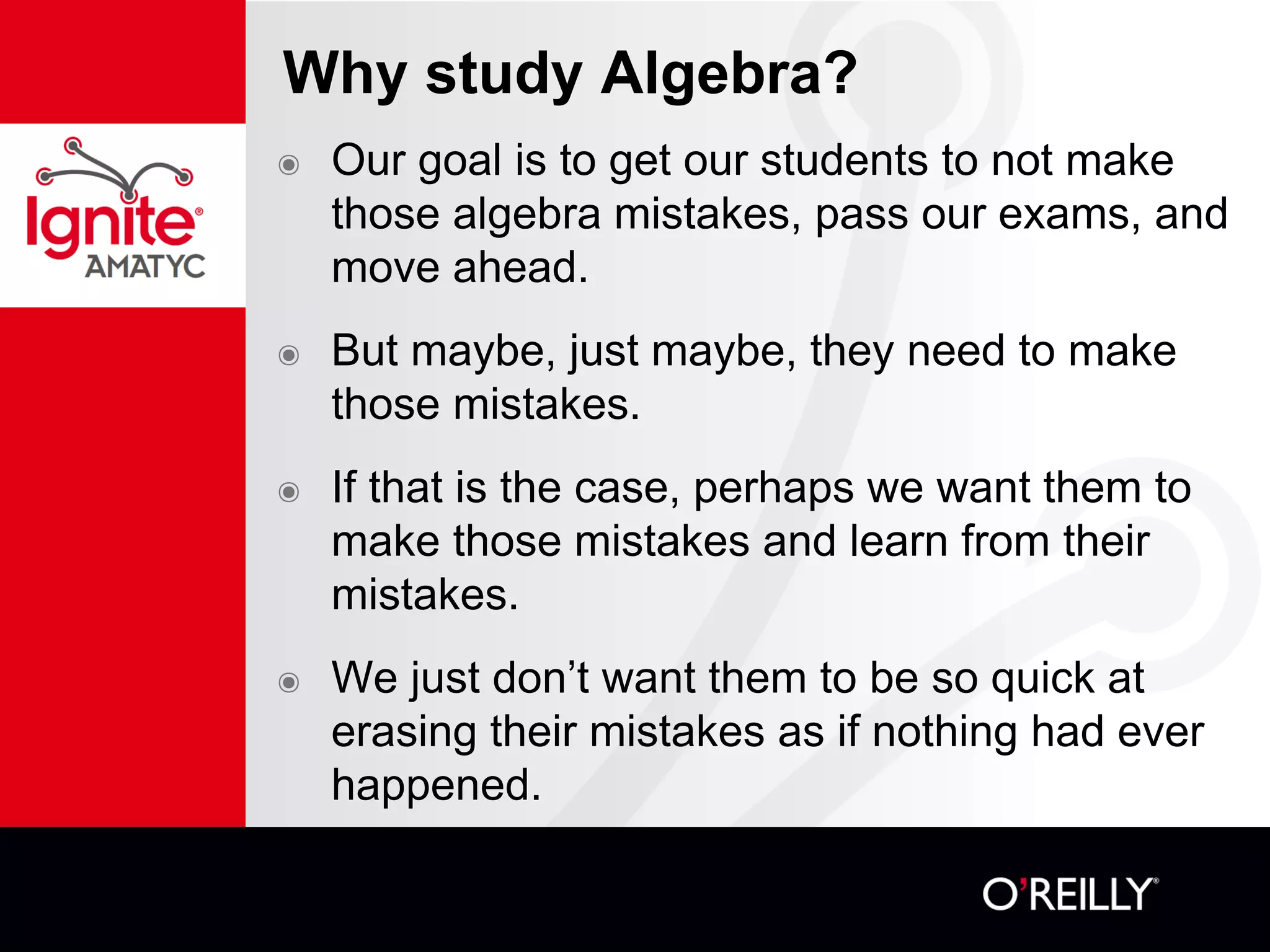 Why study Algebra?
๏ Our goal is to get our students to not make
those algebra mistakes, pass our exams, and
move ahead.
๏ But maybe, just maybe, they need to make
those mistakes.
๏ If that is the case, perhaps we want them to
make those mistakes and learn from their
mistakes.
๏ We just don’t want them to be so quick at
erasing their mistakes as if nothing had ever
happened.
 