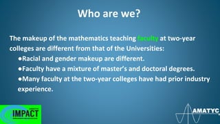 Who are we?
The makeup of the mathematics teaching faculty at two-year
colleges are different from that of the Universities:
●Racial and gender makeup are different.
●Faculty have a mixture of master’s and doctoral degrees.
●Many faculty at the two-year colleges have had prior industry
experience.
 