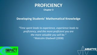 PROFICIENCY
Chapter 3
Developing Students’ Mathematical Knowledge
“Time spent leads to experience, experience leads to
proficiency, and the more proficient you are
the more valuable you will be.”
~Malcolm Gladwell (2008)
 