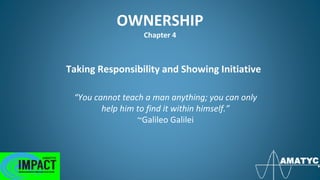 OWNERSHIP
Chapter 4
Taking Responsibility and Showing Initiative
“You cannot teach a man anything; you can only
help him to find it within himself.”
~Galileo Galilei
 
