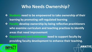 Who Needs Ownership?
❖ Students need to be empowered to take ownership of their
learning by promoting self-regulated learning
❖ Faculty develop ownership by being reflective practitioners
who examine curriculum and teaching practices to identify
areas that need improvement
❖ Departments and institutions need to support faculty by
providing faculty development to enhance their teaching.
 