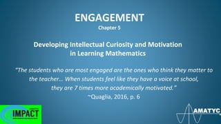 ENGAGEMENT
Chapter 5
Developing Intellectual Curiosity and Motivation
in Learning Mathematics
“The students who are most engaged are the ones who think they matter to
the teacher… When students feel like they have a voice at school,
they are 7 times more academically motivated.”
~Quaglia, 2016, p. 6
 