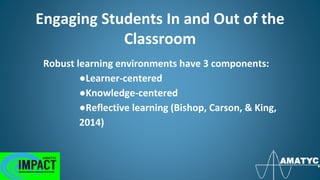 Engaging Students In and Out of the
Classroom
Robust learning environments have 3 components:
●Learner-centered
●Knowledge-centered
●Reflective learning (Bishop, Carson, & King,
2014)
 
