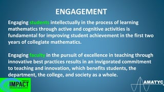 ENGAGEMENT
Engaging students intellectually in the process of learning
mathematics through active and cognitive activities is
fundamental for improving student achievement in the first two
years of collegiate mathematics.
Engaging faculty in the pursuit of excellence in teaching through
innovative best practices results in an invigorated commitment
to teaching and innovation, which benefits students, the
department, the college, and society as a whole.
 