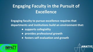 Engaging Faculty in the Pursuit of
Excellence
Engaging faculty to pursue excellence requires that
departments and institutions build an environment that:
● supports collegiality
● provides professional growth
● fosters self evaluation and growth
 