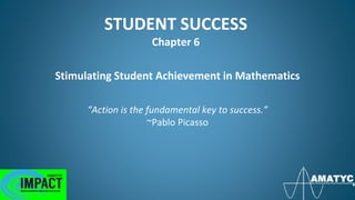 STUDENT SUCCESS
Chapter 6
Stimulating Student Achievement in Mathematics
“Action is the fundamental key to success.”
~Pablo Picasso
 