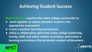 Achieving Student Success
Student Success requires the entire college community to:
● work together to advise and place students into
appropriate coursework
● create a positive learning environment
● utilize a collaborative spirit that unites college leadership,
faculty, staff, and policy makers to produce and sustain a
learning environment that promotes student achievement.
 