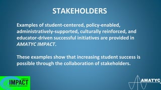 STAKEHOLDERS
Examples of student-centered, policy-enabled,
administratively-supported, culturally reinforced, and
educator-driven successful initiatives are provided in
AMATYC IMPACT.
These examples show that increasing student success is
possible through the collaboration of stakeholders.
 