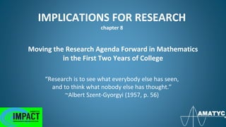 IMPLICATIONS FOR RESEARCH
chapter 8
Moving the Research Agenda Forward in Mathematics
in the First Two Years of College
“Research is to see what everybody else has seen,
and to think what nobody else has thought.”
~Albert Szent-Gyorgyi (1957, p. 56)
 