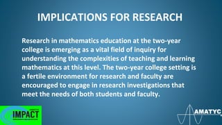 IMPLICATIONS FOR RESEARCH
Research in mathematics education at the two-year
college is emerging as a vital field of inquiry for
understanding the complexities of teaching and learning
mathematics at this level. The two-year college setting is
a fertile environment for research and faculty are
encouraged to engage in research investigations that
meet the needs of both students and faculty.
 