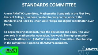 STANDARDS COMMITTEE
A new AMATYC committee, Mathematics Standards in the First Two
Years of College, has been created to carry on the work of the
standards and is led by chair, Julie Phelps and digital coordinator, Evan
Evans.
To begin making an impact, read the document and apply it to your
own role in mathematics education. We would like representation
from each affiliate on AMATYC’s Standards Committee. Membership
in the committee is open to all AMATYC members.
 